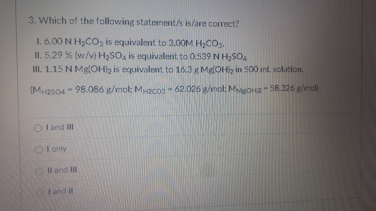 3. Which of the following statement/s is/are correct?
I. 6.00 N H2C0, is equivalent to 3.00M H2CO3.
II. 5.29 % (w/v) H2SO, is equivalent to 0.539 N H,SO.
III. 1.15 N Mg(OH2 is equivalent to 16.3 g Mg(OH), in 500 mL solution.
(MH2S04 - 98.086 g/mol; M2c03 - 62.026 g/mol: MvgOH2-58.326 g/mol)
%3D
O l and II
O lonly
Al and IlI
OHand It
