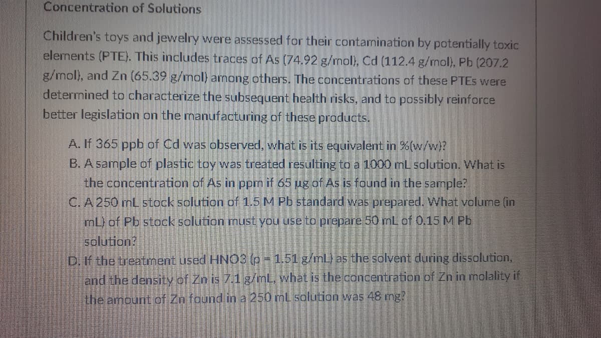 Concentration of Solutions
Children's toys and jewelry were assessed for their contarnination by potentially toxic
elements (PTE). This includes traces of As (74.92 g/mol), Cd (112.4 g/mol), Pb (207.2
g/mol), and Zn (65.39 g/mol) among others. The concentrations of these PTES were
determined to characterize the subsequent health risks, and to possibly reinforce
better legislation on the manufacturing of these products.
A. If 365 ppb of Cd was observed, whatis its equivalent in %(w/w!?
B. A sample of plastic toy was treated resulting to a 1000 mL solution. What is
the concentration of As in ppm if 65 ug of As is found in the sample?
C. A 250 mL stock solution of 1.5 M Pb standard was prepared. What volume (in
mL) of Pb stock solution must you useto prepare 50 mLof 0,15 M Pb.
solution?
D. If the treatment used HNO3 (p-1.51 g/nL) as the solvent during dissolution.
land the density of Zn is 7.1 g/mL, what is the concentration of Zn in molality if
the amount of Zn found in a 250 mLsolution was 48 mg?
