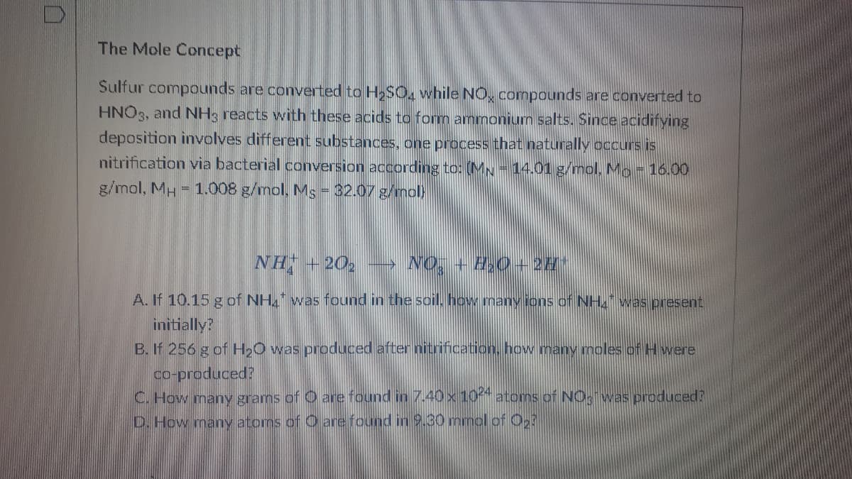 The Mole Concept
Sulfur compounds are converted to HSO, while NO, compounds are converted to
HNO3, and NH3 reacts with these acids to form ammonium salts. Since acidifying
deposition involves different substances, one process that naturally occurs is
nitrification via bacterial conversion according to: (MN= 14.01 g/mol. Mo-16.00
g/mol, MH = 1.008 g/mol, Ms = 32.07 g/mol)
NH + 20, → NO, + 8;0+ 28*
A. If 10.15 g of NH. was found in the soil, how many ions of NH.was present
initially?
B. If 256 g of H20 was produced after nitrification, how many moles of Hwere
co-produced?
C. How many grams of O are found in 7.40 x 104 atoms of NO, was produced?
D. How many atoms of O are found in 9.30 mmol of 2
