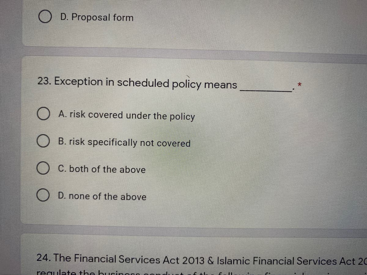 O D. Proposal form
23. Exception in scheduled policy means
O A. risk covered under the policy
O B. risk specifically not covered
O C. both of the above
D. none of the above
24. The Financial Services Act 2013 & Islamic Financial Services Act 20
requlate the businor
