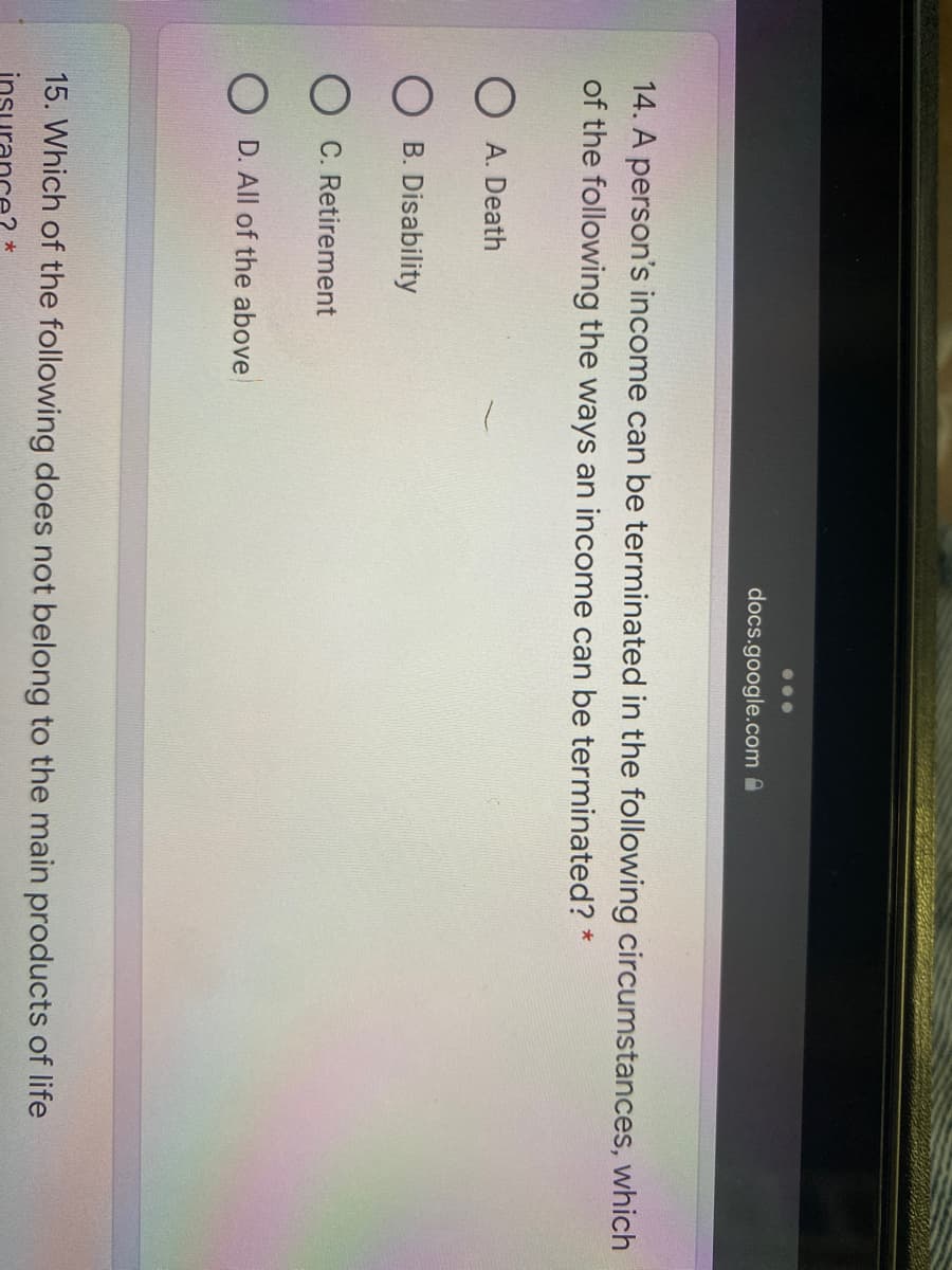 docs.google.com a
14. A person's income can be terminated in the following circumstances, which
of the following the ways an income can be terminated? *
O A. Death
B. Disability
O C. Retirement
O D. All of the above
15. Which of the following does not belong to the main products of life
insu
