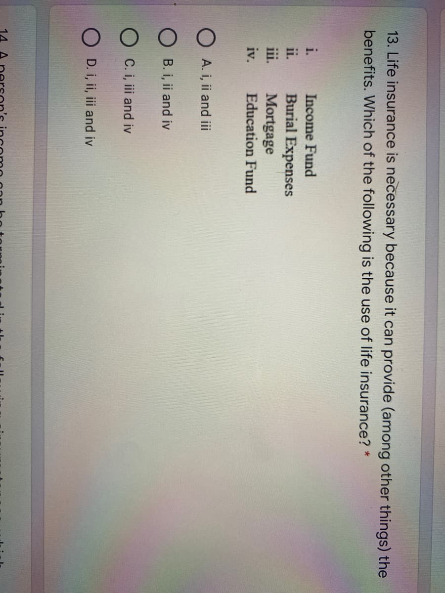 13. Life insurance is necessary because it can provide (among other things) the
benefits. Which of the following is the use of life insurance? *
i.
Income Fund
Burial Expenses
Mortgage
ii.
ii.
iv.
Education Fund
O A. i, ii and ii
O B. i, ii and iv
O C. i, iii and iv
O D. i, ii, iii and iv
14
