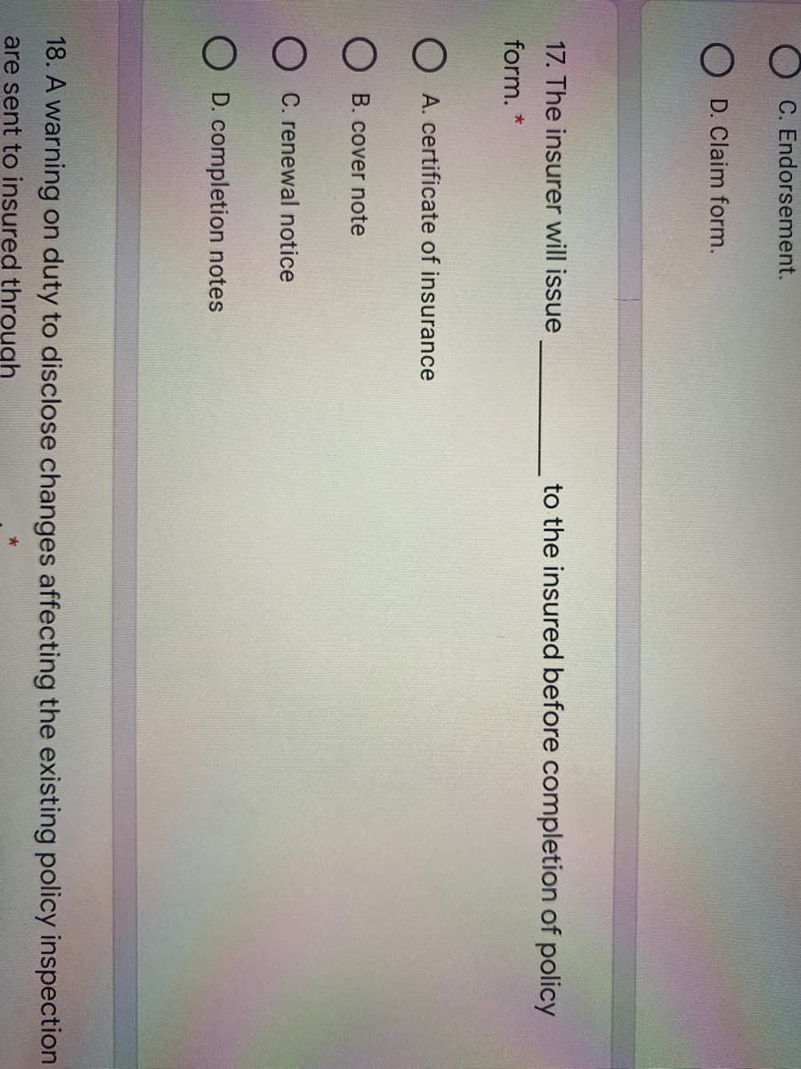 C. Endorsement.
O D. Claim form.
17. The insurer will issue
to the insured before completion of policy
form. *
O A. certificate of insurance
O B. cover note
O C. renewal notice
D. completion notes
18. A warning on duty to disclose changes affecting the existing policy inspection
are sent to insured through
