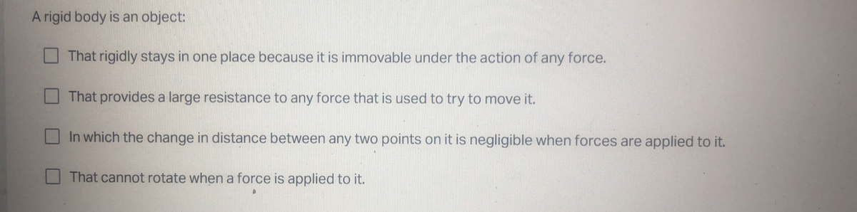 A rigid body is an object:
That rigidly stays in one place because it is immovable under the action of any force.
That provides a large resistance to any force that is used to try to move it.
In which the change in distance between any two points on it is negligible when forces are applied to it.
That cannot rotate when a force is applied to it.
