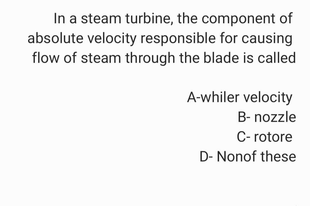 In a steam turbine, the component of
absolute velocity responsible for causing
flow of steam through the blade is called
A-whiler velocity
B- nozzle
C- rotore
D- Nonof these
