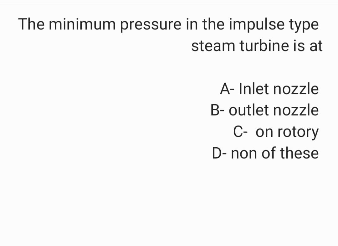 The minimum pressure in the impulse type
steam turbine is at
A- Inlet nozzle
B- outlet nozzle
C- on rotory
D- non of these
