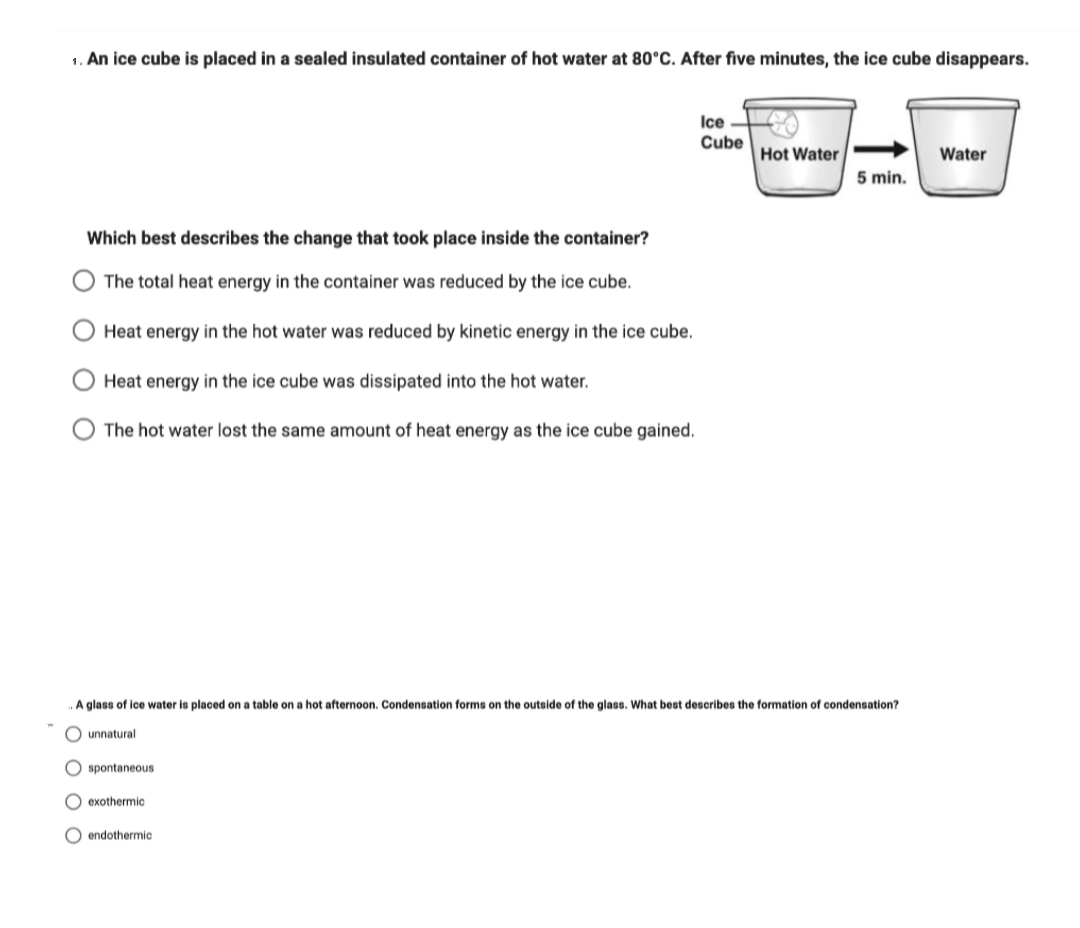 1. An ice cube is placed in a sealed insulated container of hot water at 80°C. After five minutes, the ice cube disappears.
Ice
Cube
Hot Water
Water
5 min.
Which best describes the change that took place inside the container?
The total heat energy in the container was reduced by the ice cube.
Heat energy in the hot water was reduced by kinetic energy in the ice cube.
Heat energy in the ice cube was dissipated into the hot water.
The hot water lost the same amount of heat energy as the ice cube gained.
A glass of ice water is placed on a table on a hot afternoon. Condensation forms on the outside of the glass. What best describes the formation of condensation?
unnatural
spontaneous
exothermic
O endothermic
O O O
