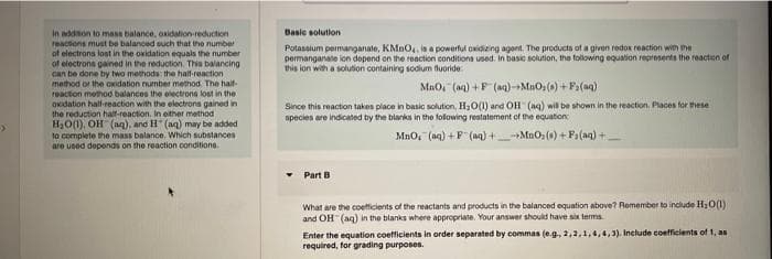 Basic solution
in addion to mass balance, oxidation-reduction
reactions must be balanced such that the number
of electrons lost in the oxidation equals the number
of electrons gained in the reduction. Thia balancing
can be done by two methods: the half-reaction
method or the oxidation number method. The haif-
reaction method balances the electrons lost in the
Oxidation half-reaction with the electrons gained in
the reduction half-reaction. In either method
H,0(1), OH (aq), and H (aq) may be added
la complete he mass balance. Which substances
are uoed deponds on the reaction conditione.
Potassium permanganate, KMno,, ia a powerful oxidizing agent. The producto of a givon redox reaction wih the
permanganate ion depend on the reaction conditions used. In basic solution, the following equation represents the reaction of
this ion with a solution containing sodium fluoride
Mao, (ag) +F (aq)-MaOs(0) + Fa(ng)
Since this reaction takes place in basic solution, H30(1) and OH (ag) wil be shown in the reaction. Places for these
species are indicated by the blanks in the folowing restatement of the equation
Mno, (aq) +P" (aq) +MuOs (s) +P (ag) +
Part B
What are the coefficients of the reactants and products in the balanced equation above? Remember to include H;0(1)
and OH (aq) in the blanks where appropriate. Your answer should have six terms
Enter the equation coefficients in order separated by commas (e.g, 2,2,1,4,4,3). Include coefficients of 1, as
required, for grading purposes.
