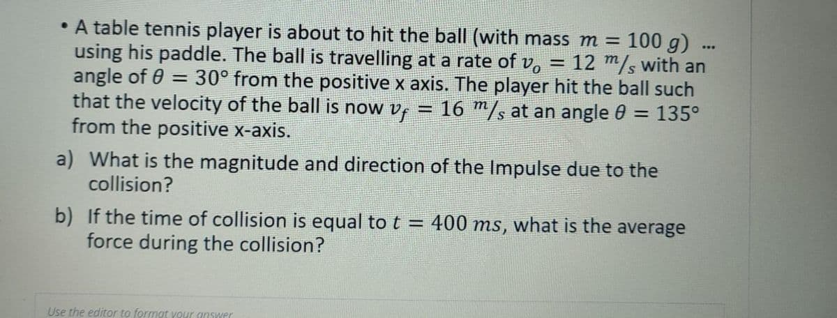 • A table tennis player is about to hit the ball (with mass m = 100 g).
using his paddle. The ball is travelling at a rate of v, = 12 m/s with an
angle of 0 = 30° from the positive x axis. The player hit the ball such
that the velocity of the ball is now vf = 16 m/s at an angle 0 = 135°
from the positive x-axis.
...
a) What is the magnitude and direction of the Impulse due to the
collision?
b) If the time of collision is equal to t = 400 ms, what is the average
force during the collision?
Use the editor to format your answer
