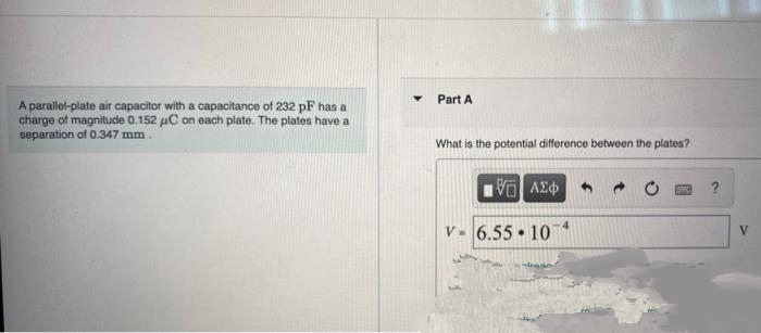 Part A
A parallel-plate air capacitor with a capacitance of 232 pF has a
charge of magnitude 0.152 uC on each plate. The plates have a
separation of 0.347 mm.
What is the potential difference between the plates?
V. 6.55 10
V
