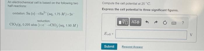 An electrochemical cell is based on the following two
Compute the cell potential at 25 °C.
half-reactions:
Express the cell potential to three significant figures.
oxidation: Sn (s) -Sn" (aq, 1.75 M) +2e
reduction:
?
ClO:(g, 0.205 atm )+e -CIO, (aq, 1.90 M)
Ecell
Submit
Request Answer
