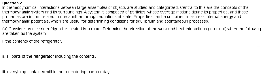 Question 2
In thermodynamics, interactions between large ensembles of objects are studied and categorized. Central to this are the concepts of the
thermodynamic system and its surroundings. A system is composed of particles, whose average motions define its properties, and those
properties are in turn related to one another through equations of state. Properties can be combined to express internal energy and
thermodynamic potentials, which are useful for determining conditions for equilibrium and spontaneous processes.
(a) Consider an electric refrigerator located in a room. Determine the direction of the work and heat interactions (in or out) when the following
are taken as the system:
i. the contents of the refrigerator.
ii. all parts of the refrigerator including the contents.
iii. everything contained within the room during a winter day.
