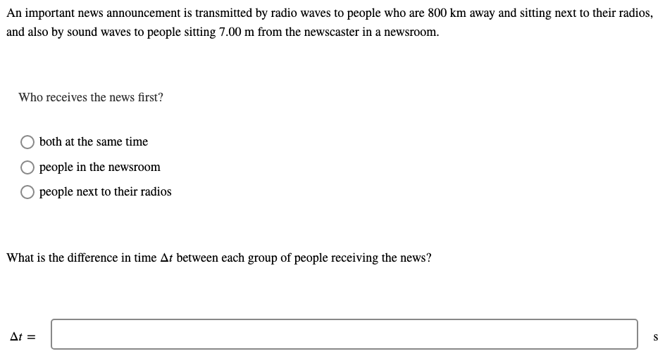 An important news announcement is transmitted by radio waves to people who are 800 km away and sitting next to their radios,
and also by sound waves to people sitting 7.00 m from the newscaster in a newsroom.
Who receives the news first?
both at the same time
people in the newsroom
people next to their radios
What is the difference in time At between each group of people receiving the news?
At =
