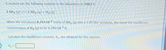 A student ran the following reaction in the laboratory at 1082 K:
2 S03 (9)=2 S0, (9) + 02 (9)
When she introduced 8.79x102 moles of SO3 (g) into a 1.00 liter container, she found the equilibrium
concentration of O, (g) to be 1.79x10 2 M.
Calculate the equilibrium constant, Ke, she obtained for this reaction.
Ke
