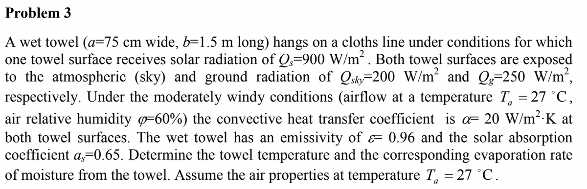 Problem 3
A wet towel (a=75 cm wide, b=1.5 m long) hangs on a cloths line under conditions for which
one towel surface receives solar radiation of Qs=900 W/m². Both towel surfaces are exposed
to the atmospheric (sky) and ground radiation of Qshy=200 W/m² and Qg=250 W/m²,
respectively. Under the moderately windy conditions (airflow at a temperature T, = 27 °C,
air relative humidity =60%) the convective heat transfer coefficient is o= 20 W/m²-K at
both towel surfaces. The wet towel has an emissivity of = 0.96 and the solar absorption
coefficient a,=0.65. Determine the towel temperature and the corresponding evaporation rate
of moisture from the towel. Assume the air properties at temperature T, = 27 °C.
