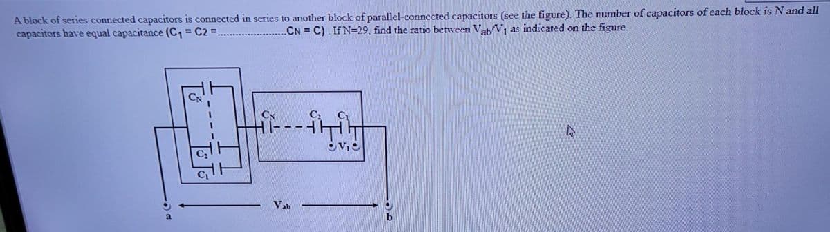 A block of series-connected capacitors is connected in series to another block of parallel-connected capacitors (see the figure). The number of capacitors of each block is N and all
capacitors have equal capacitance (C, = C2 =.
...CN = C). If N=29, find the ratio between Vab V, as indicated on the figure.
Nab
