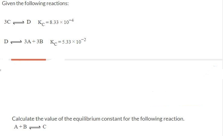 Given the following reactions:
3C =D K. = 8.33 x 104
D 3A+ 3B K =5.33 x 102
Calculate the value of the equilibrium constant for the following reaction.
A+B C
