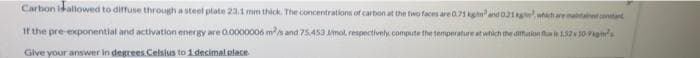 Carbon idallowed to diffuse through a steel plate 23.1 mm thick. The concentrations of carbon at the two faces are0.71 gnand 01g whhare mataontant
It the pre exponential and activation energy are 0.0000006 ms and 75453 Mmol respectively compute the temperature at which the diffution fa in 52 10 P
Give your answer in degrees.Celsius to 1 decimal place
