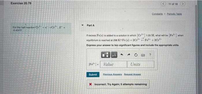Exercise 20.78
11 of 18
Constants Periodio. Table
Part A
For the hall-reaction Cr eCr", E.
0.424V.
If excess Fe(s) is added to a solution in which Cr"] 1.00 M, what will be Fe] whon
equilibrium is reached at 298 K? Fe (s) +2Cr Fet + 2Cr
Express your answer to two significant figures and include the appropriate units.
Fe*") = Value
Units
Submit
Previous Answers Bequest Answer
X Incorrect; Try Again; 5 attempts remaining
