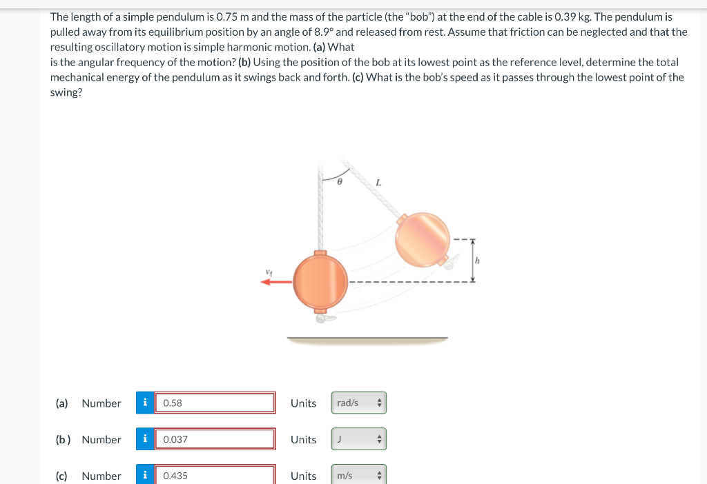 The length of a simple pendulum is 0.75 m and the mass of the particle (the "bob") at the end of the cable is 0.39 kg. The pendulum is
pulled away from its equilibrium position by an angle of 8.9° and released from rest. Assume that friction can be neglected and that the
resulting oscillatory motion is simple harmonic motion. (a) What
is the angular frequency of the motion? (b) Using the position of the bob at its lowest point as the reference level, determine the total
mechanical energy of the pendulum as it swings back and forth. (c) What is the bob's speed as it passes through the lowest point of the
swing?
(a)
Number
i
0.58
Units
rad/s
(b) Number
i
0.037
Units
(c)
Number
i
0.435
Units
m/s
