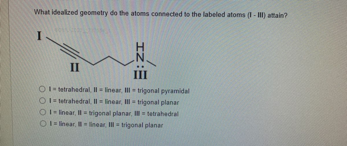 What idealized geometry do the atoms connected to the labeled atoms (I - III) attain?
I
N.
II
III
O 1 = tetrahedral. Il = linear II = trigonal pyramidal
01 = tetrahedral. Il = linear. IIII = trigonal planar
O I = linear, Il = trigonal planar, Ill = tetrahedral
01= linear || = linear II = trigonal planar
IZ:
