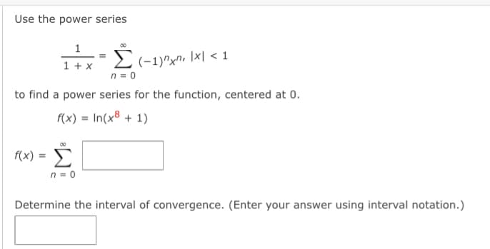 Use the power series
1
(-1)"xn, \x| < 1
n = 0
Σ
1 + x
to find a power series for the function, centered at 0.
f(x) = In(x8 + 1)
f(x) :
n = 0
Determine the interval of convergence. (Enter your answer using interval notation.)
