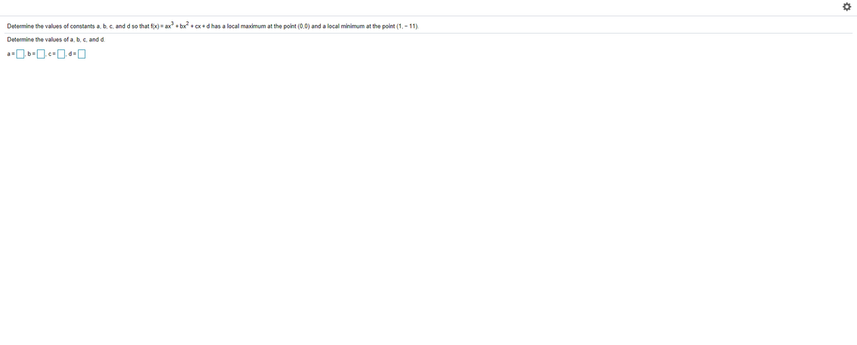Determine the values of constants a, b, c, and d so that f(x) = ax + bx + cx +d has a local maximum at the point (0,0) and a local minimum at the point (1, - 11).
Determine the values of a, b, c, and d.
a =
b=
C=
d% =
