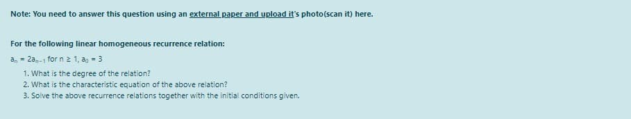 Note: You need to answer this question using an external paper and upload it's photo(scan it) here.
For the following linear homogeneous recurrence relation:
an = 20-1 for n 2 1, ag = 3
1. What is the degree of the relation?
2. What is the characteristic equation of the above relation?
3. Solve the above recurrence relations together with the initial conditions given.
