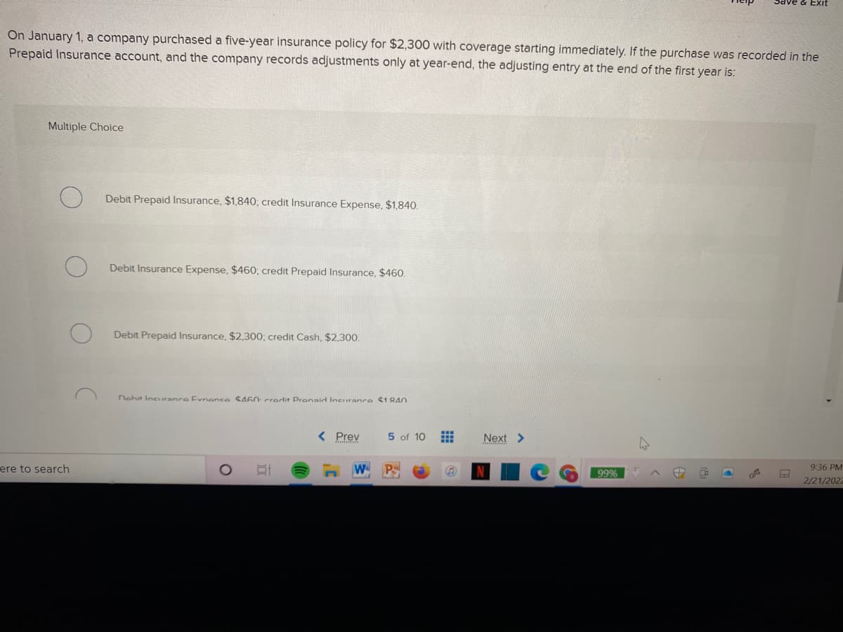 Save & EXit
On January 1, a company purchased a five-year insurance policy for $2,300 with coverage starting immediately. If the purchase was recorded in the
Prepaid Insurance account, and the company records adjustments only at year-end, the adjusting entry at the end of the first year is:
Multiple Choice
Debit Prepaid Insurance, $1,840; credit Insurance Expense, $1,840.
Debit Insurance Expense, $460; credit Prepaid Insurance, $460.
Debit Prepaid Insurance, $2,300; credit Cash, $2,300.
Nohit Incrance Evnenco CA60 credit Prenaid lneurance ¢1 8A0
< Prev
5 of 10
Next >
ere to search
W P
9:36 PM
99%
2/21/2022
