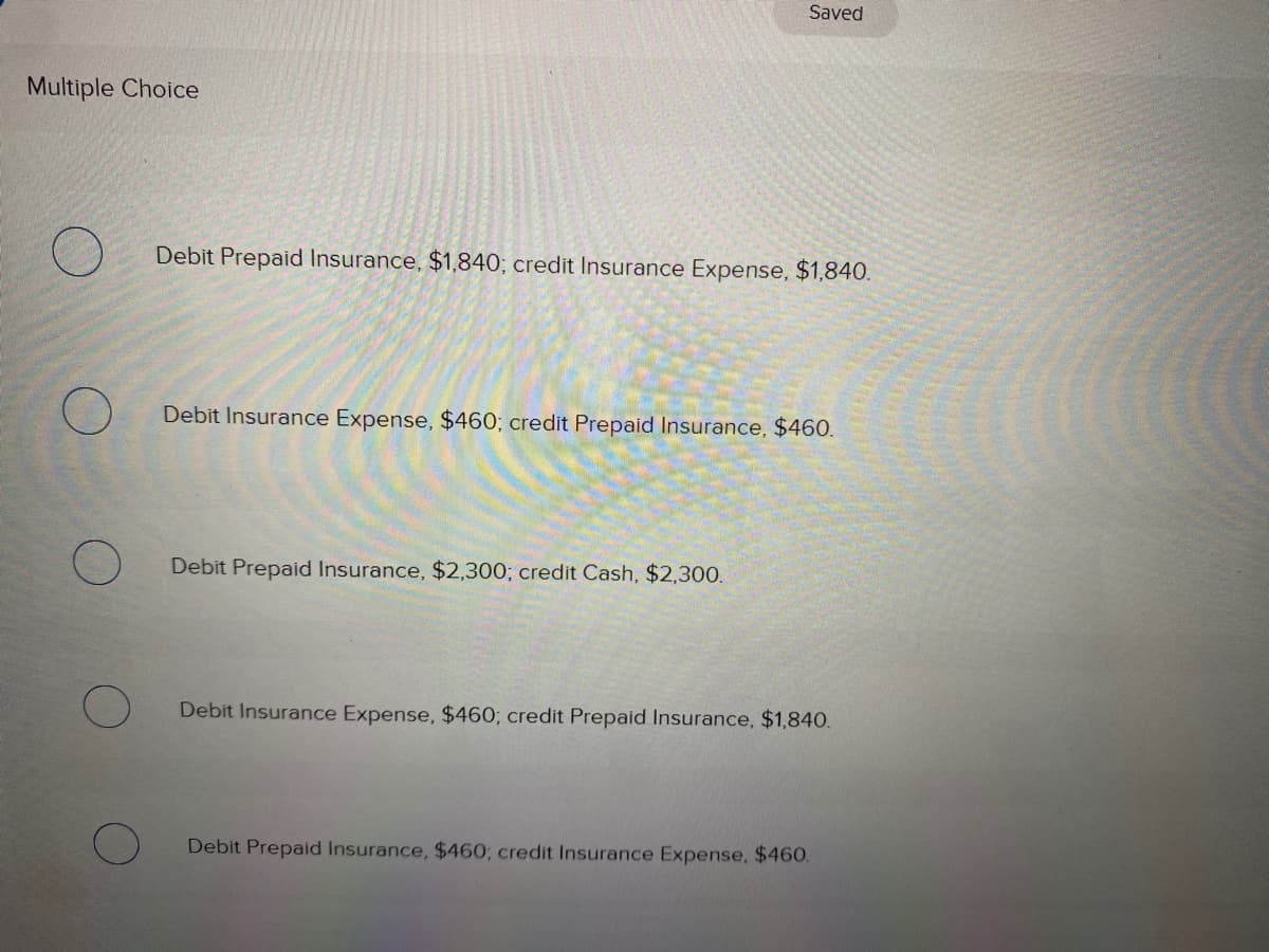 Saved
Multiple Choice
Debit Prepaid Insurance, $1,840; credit Insurance Expense, $1,840.
Debit Insurance Expense, $460; credit Prepaid Insurance, $460.
Debit Prepaid Insurance, $2,300; credit Cash, $2,300.
Debit Insurance Expense, $460; credit Prepaid Insurance, $1,840.
Debit Prepaid Insurance, $460; credit Insurance Expense, $460.
