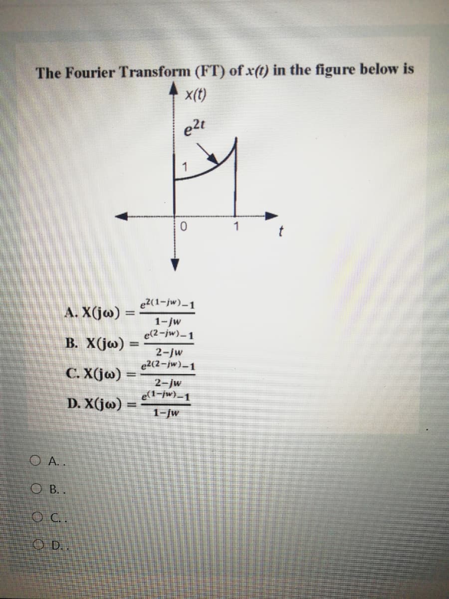 The Fourier Transform (FT) of x(t) in the figure below is
x(t)
e2t
1
1
e2(1-jw)-1
A. X(j@) =
1-jw
e(2-jw)-1
B. X(jo)
%3D
2-/w
e2(2-jw)-1
C. X(j@)
2-jw
e(t-jw)_1
D. X(jo)
1-/w
O A. .
O B..
D.
%3D
