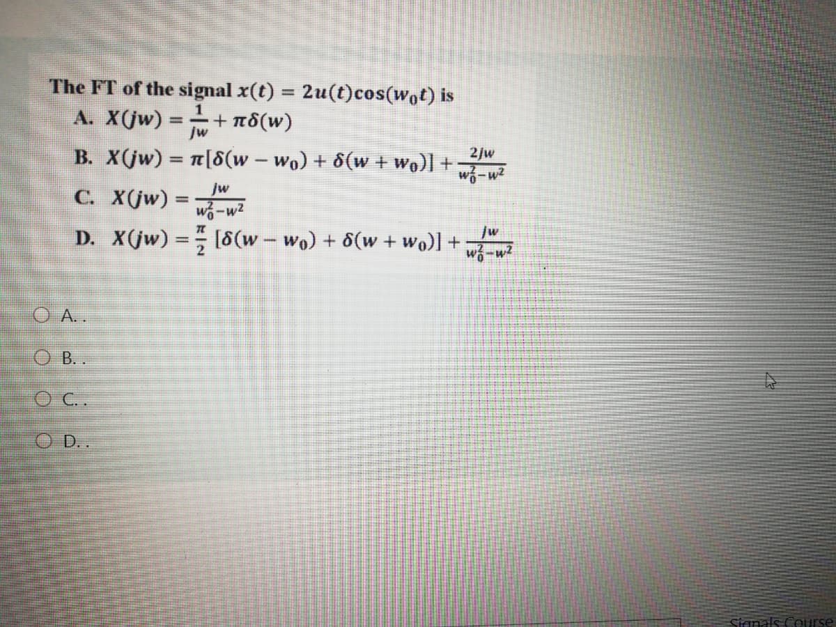 The FT of the signal x(t) = 2u(t)cos(wot) is
%3D
A. X(jw) =
Jw
+ πδιν)
B. X(jw) n[8(w – wo) + 8(w + wo)] +
%3D
2/w
%3|
-
w-w2
jw
C. X(jw) =
%3D
w-w2
[8(w - wo) + 8(w + wo)] +
D. X(jw) =
/w
O A..
O B. .
O C.
O ..
Sianals Course
