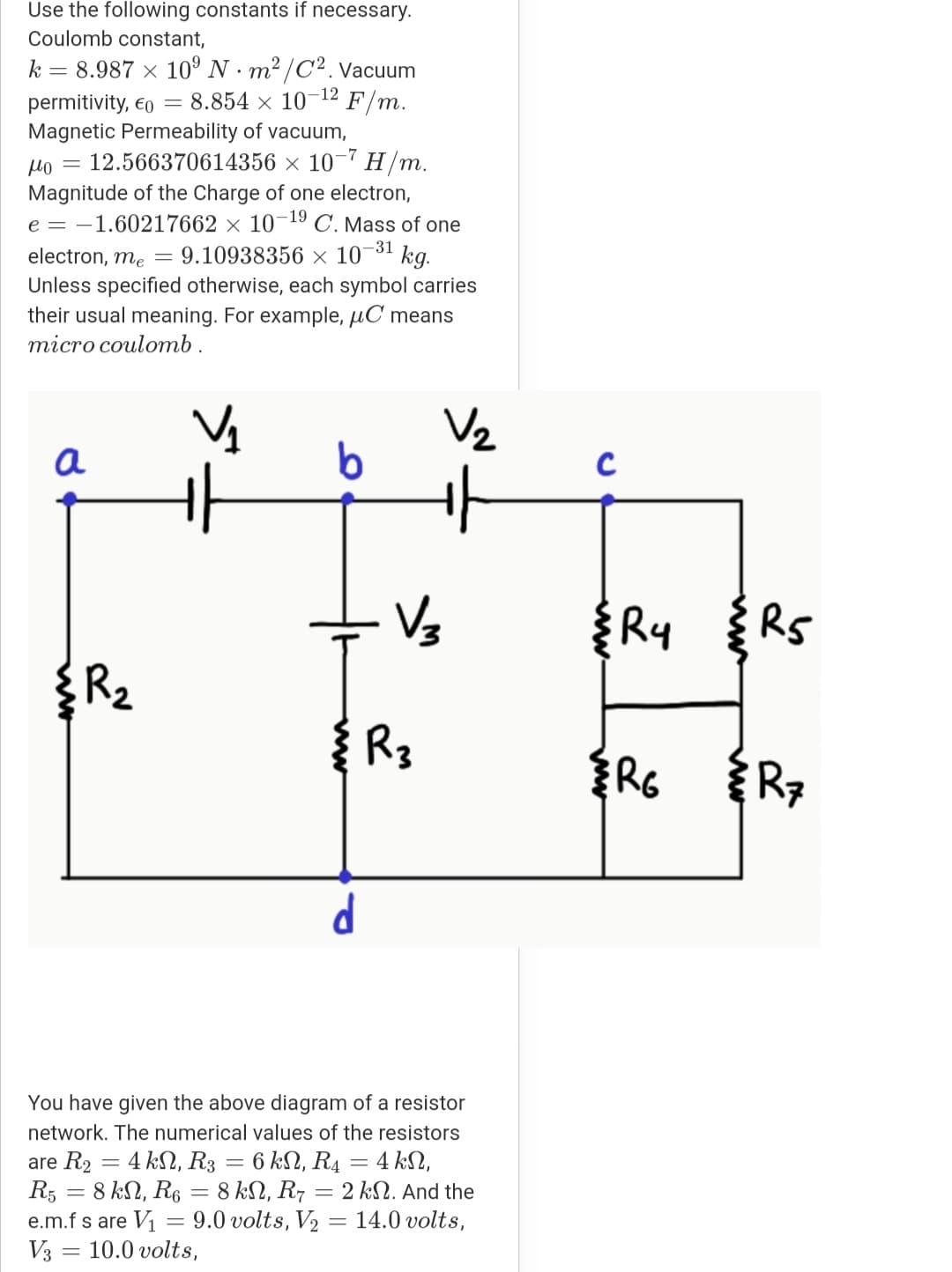 Use the following constants if necessary.
Coulomb constant,
k = 8.987 × 10° N · m² /C². Vacuum
F m.
permitivity, €o = 8.854 × 10
Magnetic Permeability of vacuum,
12.566370614356 × 10¬7 H/m.
–12
Ho =
Magnitude of the Charge of one electron,
e = -1.60217662 × 10-19 C. Mass of one
-31
9.10938356 x 10
kg.
electron, me =
Unless specified otherwise, each symbol carries
their usual meaning. For example, µC means
mіcro couloтb.
Vz
a
C
{Ry {RS
R2
R3
R6 R7
You have given the above diagram of a resistor
network. The numerical values of the resistors
are R2 = 4 kN, R3 = 6 kN, R4 = 4 kN,
R5 = 8 kN, R6 = 8 kN, R7 = 2 kN. And the
e.m.f s are V1
V3 = 10.0 volts,
9.0 volts, V2
14.0 volts,
