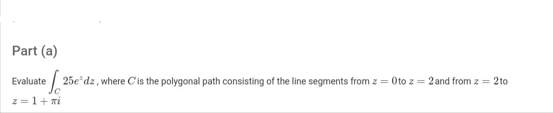 Part (a)
Evaluate
25e dz, where C'is the polygonal path consisting of the line segments from z = Oto z = 2 and from z = 2to
z = 1+ Ti
