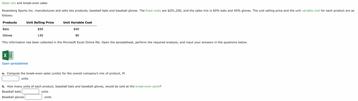 Sales mix and break-even sales
Rosenberg Sports Inc. manufactures and sells two products, baseball bats and baseball gloves. The fixed costs are $291,200, and the sales mix is 60% bats and 40% gloves. The unit selling price and the unit variable cost for each product are as
follows:
Products
Unit Selling Price
Unit Variable Cost
Bats
Gloves
$50
130
$40
80
This information has been collected in the Microsoft Excel Online file. Open the spreadsheet, perform the required analysis, and input your answers in the questions below.
Open spreadsheet
a. Compute the break-even sales (units) for the overall company's mix of product, M.
units
b. How many units of each product, baseball bats and baseball gloves, would be sold at the break-even point?
Baseball bats
Baseball gloves
units
units