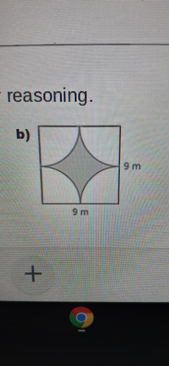 ---

### Geometric Reasoning

**Problem b)** 

The diagram provided showcases a square with each side measuring 9 meters. Inside this square, there is a shaded region forming a star-like shape, bounded by four inward arcs, each connecting the midpoints of the square’s sides.

**Diagram Explanation:**

- **Shape**: The outer shape is a square.
- **Dimensions**: Each side of the square is labeled as 9 meters.
- **Inner Star Shape**:
  - The shaded region inside the square seems to be formed by overlapping four circular segments (or arcs).
  - Each arc originates from the midpoint of a side of the square and curves inward toward the center of the square.
  
The figure visually illustrates a complex geometric shape resulting from curved line segments within a square framework. Understanding this formation involves recognizing how the arcs intersect to create the central shaded star-like area.

---