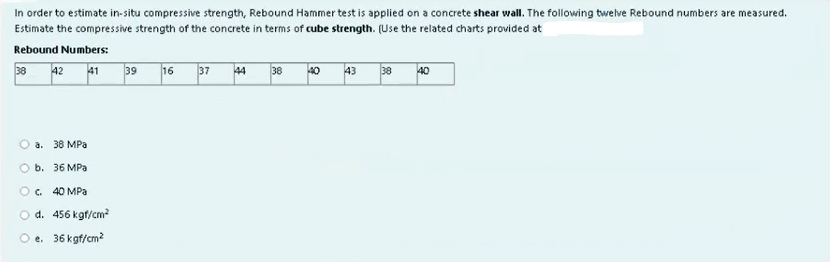 In order to estimate in-situ compressive strength, Rebound Hammer test is applied on a concrete shear wall. The following twelve Rebound numbers are measured.
Estimate the compressive strength of the concrete in terms of cube strength. (Use the related charts provided at
Rebound Numbers:
42 41
38
O a. 38 MPa
O b. 36 MPa
O c. 40 MPa
O d. 456 kgf/cm²
O e. 36 kgf/cm²
39
16
37
44
38
40
43
38
40