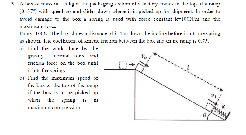 3. A box of mass m=15 kg at the packaging section of a factory comes to the top of a ramp
(0=37°) with speed vo and slides down where it is picked up for shipment. In order to
avoid damage to the box a spring is used with force constant k=100N/m and the
maximum force
Fmax=100N. The box slides a distance of l=4 m down the incline before it hits the spring
as shown. The coefficient of kinetie frietion between the box and entire ramp is 0.75.
a) Find the work done by the
gravity , normal force and
friction force on the box until
it hits the spring.
b) Find the maximum speed of
the box at the top of the ramp
if the box is to be picked up
when the spring is in
maximum compression.
www
