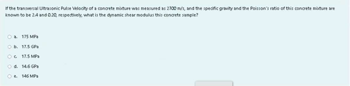 If the transversal Ultrasonic Pulse Velocity of a concrete mixture was measured as 2700 m/s, and the specific gravity and the Poisson's ratio of this concrete mixture are
known to be 2.4 and 0.20, respectively, what is the dynamic shear modulus this concrete sample?
a. 175 MPa
O b. 17.5 GPa
O C. 17.5 MPa
O d.
14.6 GPa
O e. 146 MPa