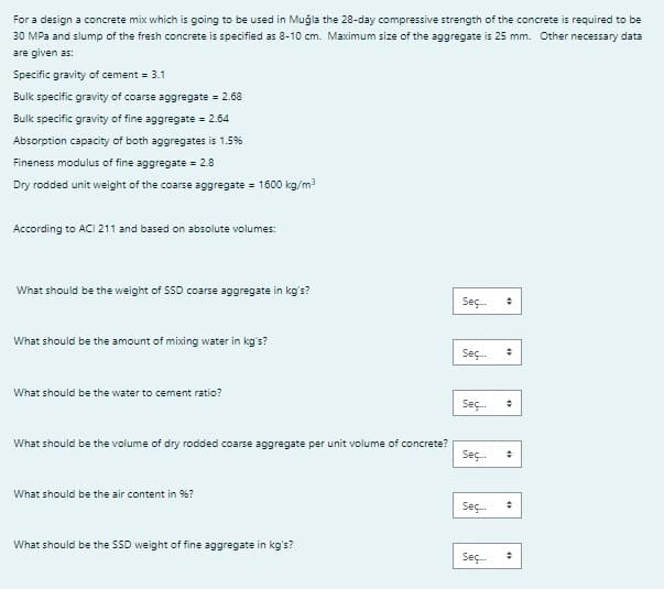 For a design a concrete mix which is going to be used in Muğla the 28-day compressive strength of the concrete is required to be
30 MPa and slump of the fresh concrete is specified as 8-10 cm. Maximum size of the aggregate is 25 mm. Other necessary data
are given as:
Specific gravity of cement = 3.1
Bulk specific gravity of coarse aggregate = 2.68
Bulk specific gravity of fine aggregate = 2.64
Absorption capacity of both aggregates is 1.5%
Fineness modulus of fine aggregate = 2.8
Dry rodded unit weight of the coarse aggregate = 1600 kg/m³
According to ACI 211 and based on absolute volumes:
What should be the weight of SSD coarse aggregate in kg's?
What should be the amount of mixing water in kg's?
What should be the water to cement ratio?
What should be the volume of dry rodded coarse aggregate per unit volume of concrete?
What should be the air content in 96?
What should be the SSD weight of fine aggregate in kg's?
Seç
Seç...
Seç
Seç... #
Seç
+
Seç...
#
#
+
÷