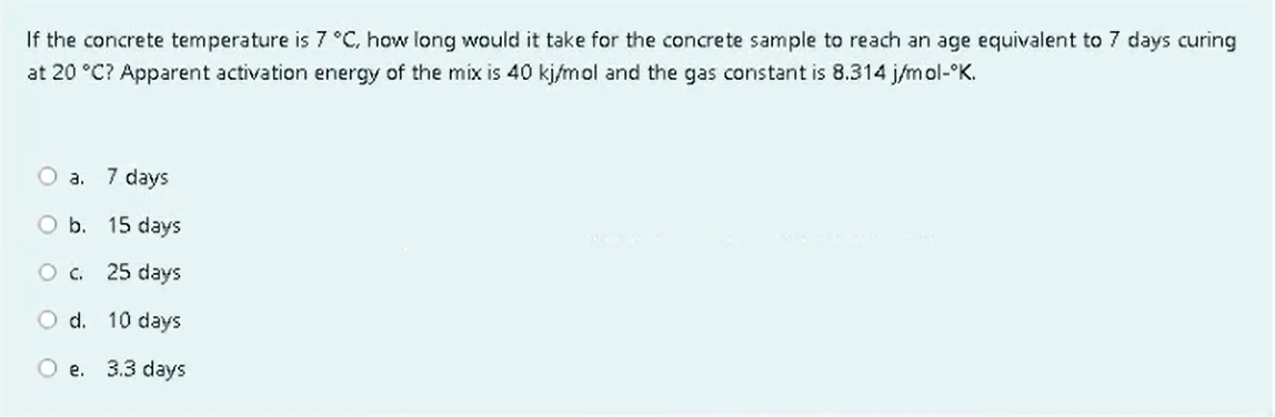 If the concrete temperature is 7 °C, how long would it take for the concrete sample to reach an age equivalent to 7 days curing
at 20 °C? Apparent activation energy of the mix is 40 kj/mol and the gas constant is 8.314 j/mol-ºK.
O a. 7 days
O b. 15 days
O c. 25 days
d.
10 days
O e. 3.3 days