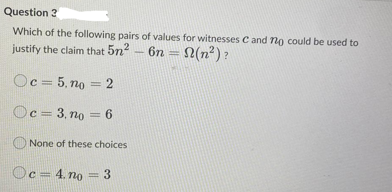 Question 3
Which of the following pairs of values for witnesses C and no could be used to
justify the claim that 5n
6n
N(n²)?
-
c = 5, no = 2
Oc= 3, no
None of these choices
Oc=4, no
3
GREN\
