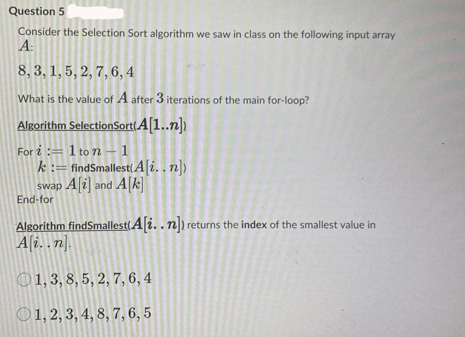 Question 5
Consider the Selection Sort algorithm we saw in class on the following input array
A:
8, 3, 1, 5, 2, 7, 6, 4
What is the value of A after 3 iterations of the main for-loop?
Algorithm SelectionSort(A[1..n)
For i :=1 ton – 1
k := findSmallest(A[i..n])
swap A[i] and A[k
-
End-for
Algorithm findSmallest(A|i.. n) returns the index of the smallest value in
A[2. . n].
O1, 3, 8, 5, 2, 7, 6, 4
O1, 2, 3, 4, 8, 7, 6, 5
