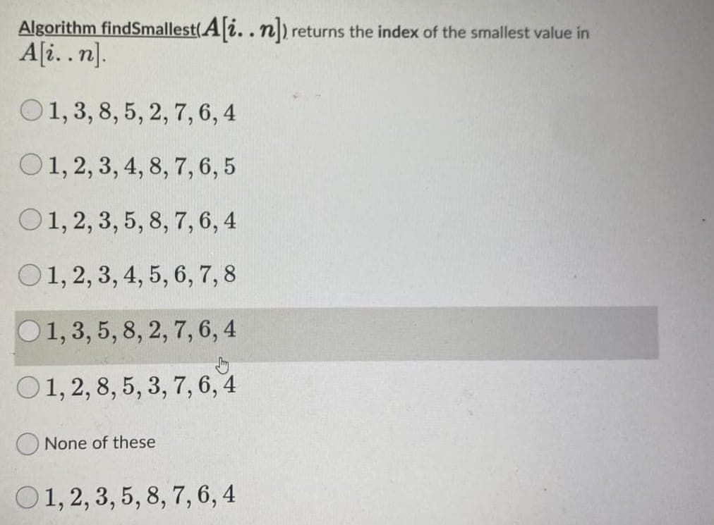 Algorithm findSmallest(A|i.. n) returns the index of the smallest value in
A[i. .n].
O1, 3, 8, 5, 2, 7, 6, 4
O1, 2, 3, 4, 8, 7,6, 5
O1, 2, 3, 5, 8, 7, 6, 4
O1, 2, 3, 4, 5, 6, 7, 8
O1, 3, 5, 8, 2, 7, 6, 4
O1, 2, 8, 5, 3, 7, 6, 4
O None of these
O1, 2, 3, 5, 8, 7, 6, 4
