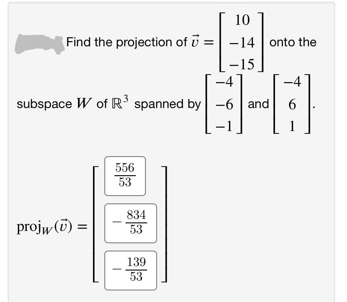 10
Find the projection of U =
-14 | onto the
-15
-4
-4
3
subspace W of R'
spanned by -6
| and
6
-1
1
556
53
834
projw (T)
-
53
139
-
53
