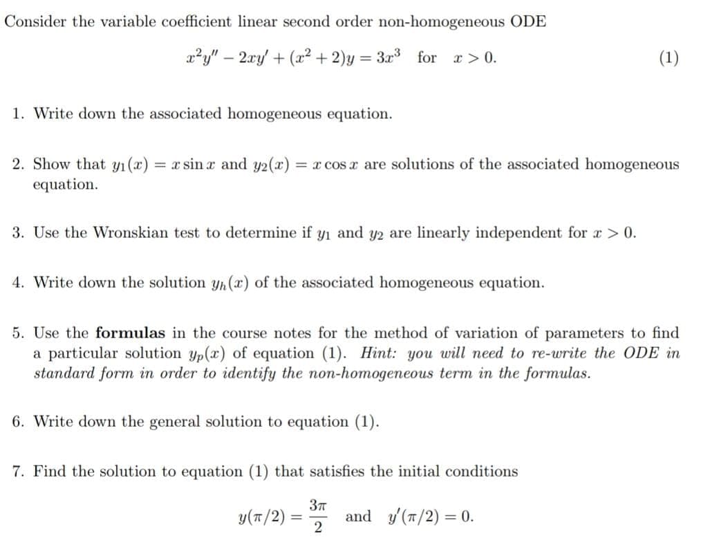 Consider the variable coefficient linear second order non-homogeneous ODE
x?y" – 2xy + (² + 2)y = 3x³ for r> 0.
(1)
1. Write down the associated homogeneous equation.
2. Show that yı (x) = x sin x and y2(x) = x cos x are solutions of the associated homogeneous
equation.
3. Use the Wronskian test to determine if y1 and y2 are linearly independent for a > 0.
4. Write down the solution Yn(x) of the associated homogeneous equation.
5. Use the formulas in the course notes for the method of variation of parameters to find
a particular solution yp(x) of equation (1). Hint: you will need to re-write the ODE in
standard form in order to identify the non-homogeneous term in the formulas.
6. Write down the general solution to equation (1).
7. Find the solution to equation (1) that satisfies the initial conditions
y(T/2)
and y'(7/2) = 0.
2
