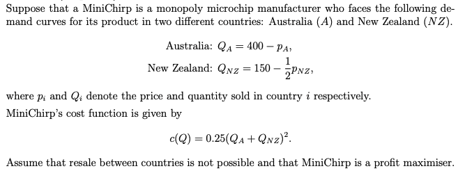 Suppose that a MiniChirp is a monopoly microchip manufacturer who faces the following de-
mand curves for its product in two different countries: Australia (A) and New Zealand (NZ).
Australia: QA 400 - PA,
=
1
New Zealand: QNZ
= 150
-
PNZ
where p; and Qi denote the price and quantity sold in country i respectively.
Pi
MiniChirp's cost function is given by
c(Q) = 0.25(QA+QNZ)².
Assume that resale between countries is not possible and that MiniChirp is a profit maximiser.