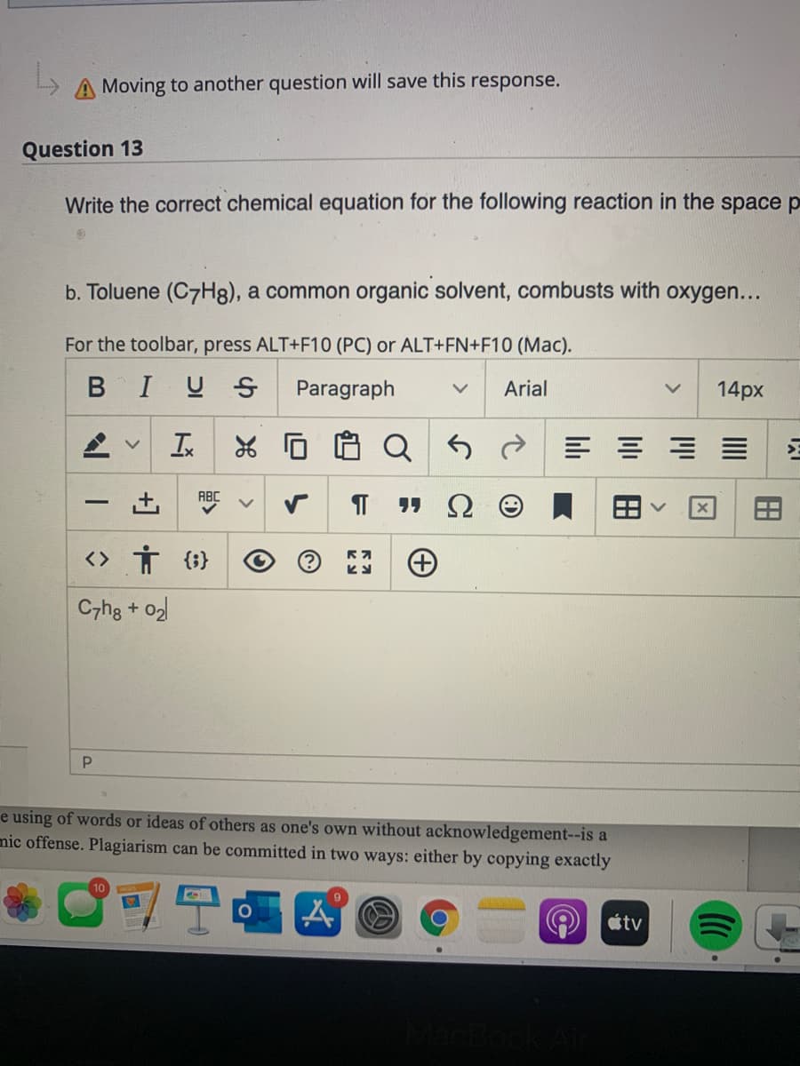 A Moving to another question will save this response.
Question 13
Write the correct chemical equation for the following reaction in the space p
b. Toluene (C7H8), a common organic solvent, combusts with oxygen...
For the toolbar, press ALT+F10 (PC) or ALT+FN+F10 (Mac).
BIUS
Paragraph
Arial
14px
In
ABC
<> Ť {i}
C7ha + o2
e using of words or ideas of others as one's own without acknowledgement--is a
mic offense. Plagiarism can be committed in two ways: either by copying exactly
tv
田
