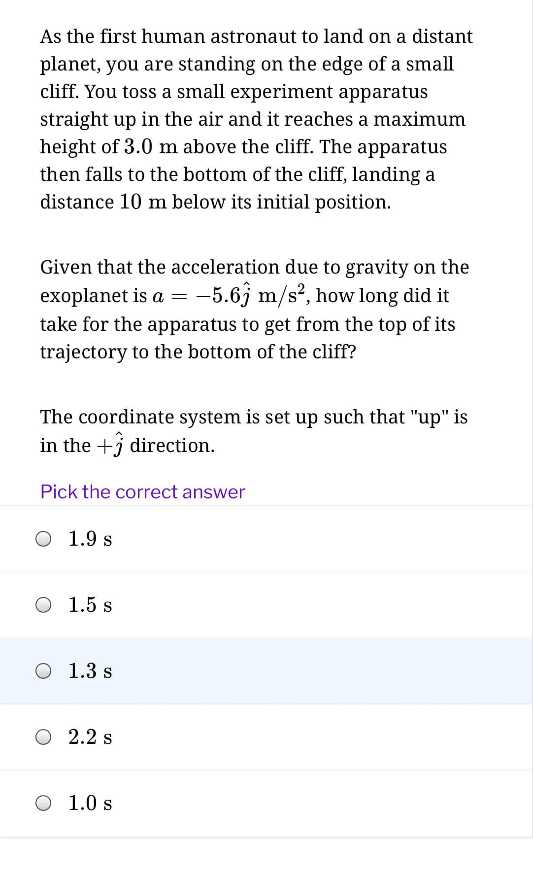 As the first human astronaut to land on a distant
planet, you are standing on the edge of a small
cliff. You toss a small experiment apparatus
straight up in the air and it reaches a maximum
height of 3.0 m above the cliff. The apparatus
then falls to the bottom of the cliff, landing a
distance 10 m below its initial position.
Given that the acceleration due to gravity on the
exoplanet is a =
-5.6j m/s?, how long did it
take for the apparatus to get from the top of its
trajectory to the bottom of the cliff?
The coordinate system is set up such that "up" is
in the +j direction.
Pick the correct answer
1.9 s
O 1.5 s
1.3 s
O 2.2 s
O 1.0 s
