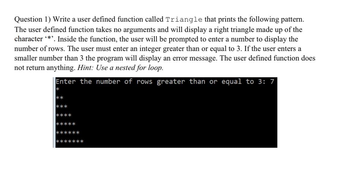 Question 1) Write a user defined function called Triangle that prints the following pattern.
The user defined function takes no arguments and will display a right triangle made up of the
character *'. Inside the function, the user will be prompted to enter a number to display the
number of rows. The user must enter an integer greater than or equal to 3. If the user enters a
smaller number than 3 the program will display an error message. The user defined function does
not return anything. Hint: Use a nested for loop.
Enter the number of rows greater than or equal to 3: 7
**
***
****
*****
******
*******
